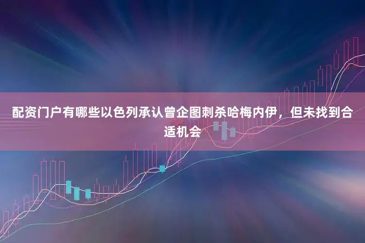 配资门户有哪些以色列承认曾企图刺杀哈梅内伊，但未找到合适机会