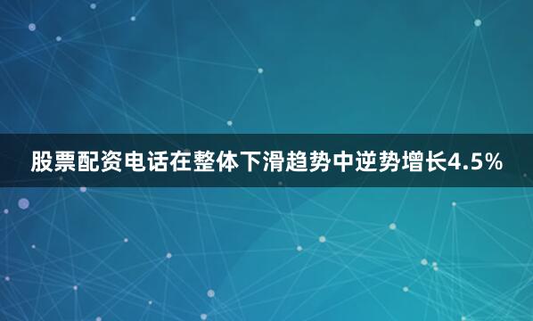股票配资电话在整体下滑趋势中逆势增长4.5%