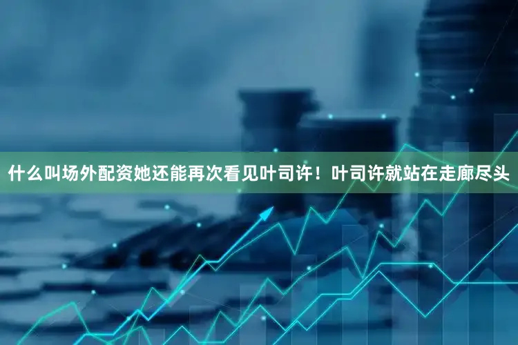 什么叫场外配资她还能再次看见叶司许！叶司许就站在走廊尽头