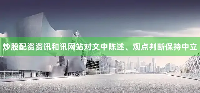 炒股配资资讯和讯网站对文中陈述、观点判断保持中立