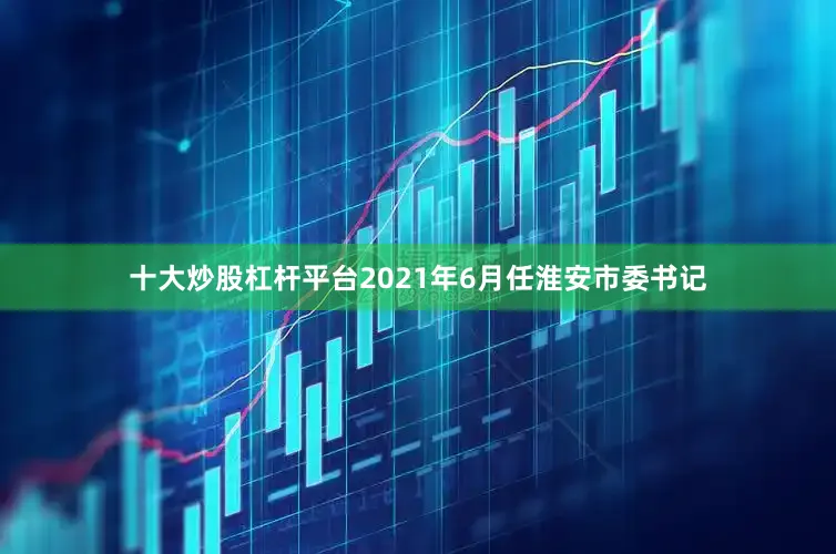 十大炒股杠杆平台2021年6月任淮安市委书记