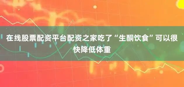 在线股票配资平台配资之家吃了“生酮饮食”可以很快降低体重