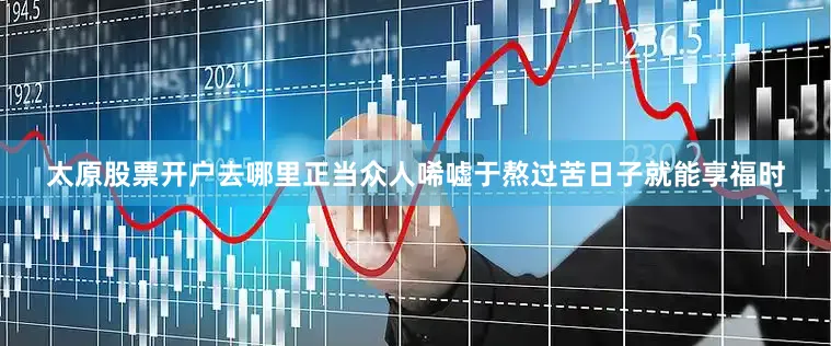 太原股票开户去哪里正当众人唏嘘于熬过苦日子就能享福时