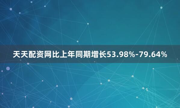 天天配资网比上年同期增长53.98%-79.64%