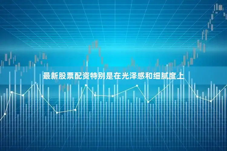 最新股票配资特别是在光泽感和细腻度上